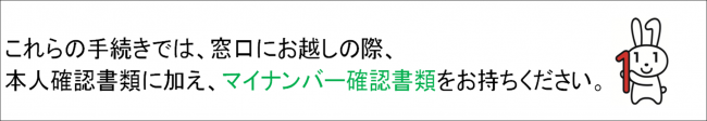 これらの手続きでは、本人確認書類に加え、マイナンバー確認書類をお持ちください。